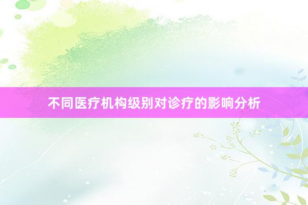 不同医疗机构级别对诊疗的影响分析